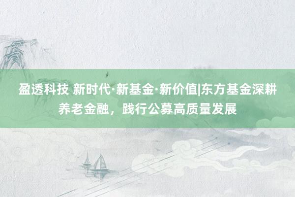 盈透科技 新时代·新基金·新价值|东方基金深耕养老金融，践行公募高质量发展