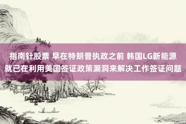 指南针股票 早在特朗普执政之前 韩国LG新能源就已在利用美国签证政策漏洞来解决工作签证问题