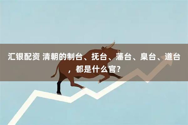 汇银配资 清朝的制台、抚台、藩台、臬台、道台，都是什么官？