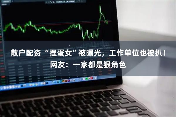 散户配资 “捏蛋女”被曝光，工作单位也被扒！网友：一家都是狠角色
