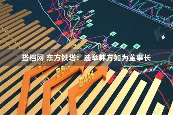 搭档网 东方铁塔：选举韩方如为董事长