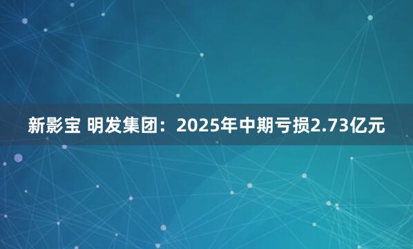 新影宝 明发集团：2025年中期亏损2.73亿元