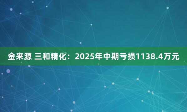 金来源 三和精化：2025年中期亏损1138.4万元