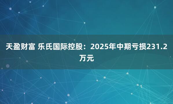 天盈财富 乐氏国际控股：2025年中期亏损231.2万元
