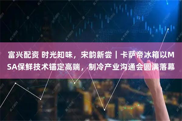 富兴配资 时光知味，宋韵新尝｜卡萨帝冰箱以MSA保鲜技术锚定高端，制冷产业沟通会圆满落幕