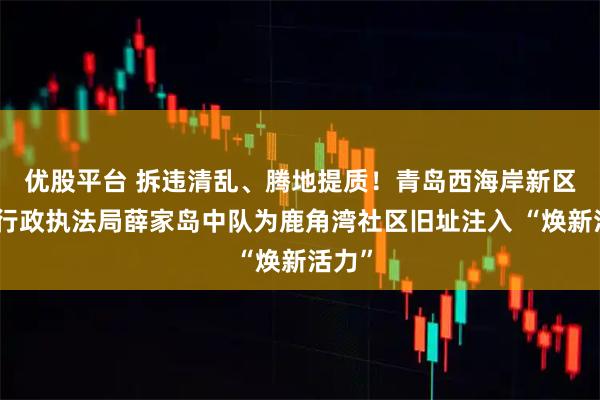 优股平台 拆违清乱、腾地提质！青岛西海岸新区综合行政执法局薛家岛中队为鹿角湾社区旧址注入 “焕新活力”