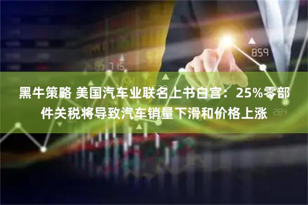 黑牛策略 美国汽车业联名上书白宫：25%零部件关税将导致汽车销量下滑和价格上涨