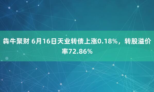 犇牛聚财 6月16日天业转债上涨0.18%，转股溢价率72.86%
