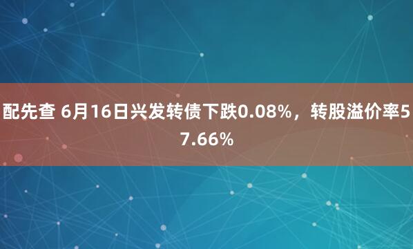 配先查 6月16日兴发转债下跌0.08%，转股溢价率57.66%