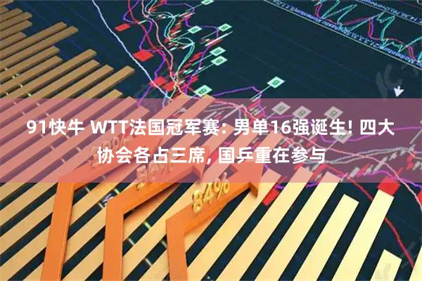 91快牛 WTT法国冠军赛: 男单16强诞生! 四大协会各占三席, 国乒重在参与