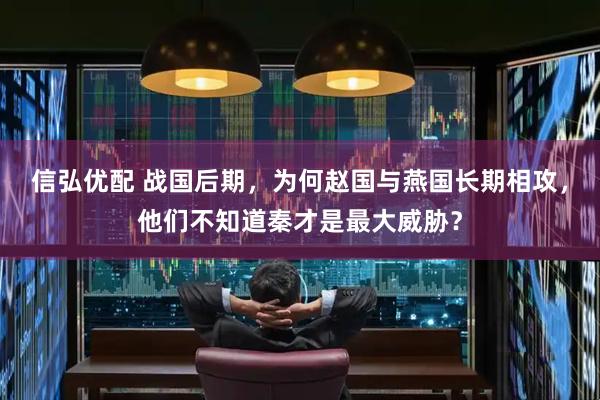 信弘优配 战国后期，为何赵国与燕国长期相攻，他们不知道秦才是最大威胁？