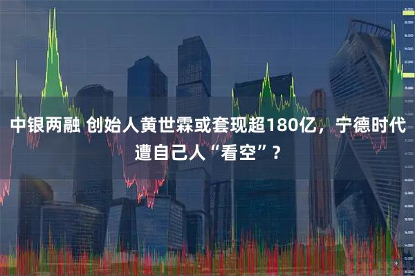 中银两融 创始人黄世霖或套现超180亿，宁德时代遭自己人“看空”？
