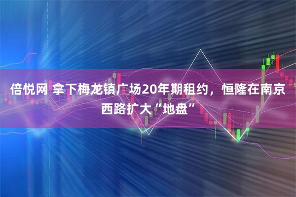 倍悦网 拿下梅龙镇广场20年期租约，恒隆在南京西路扩大“地盘”