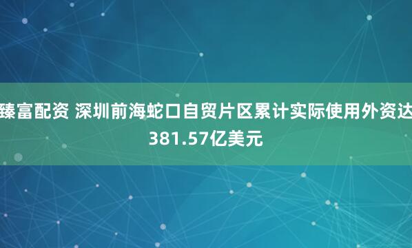臻富配资 深圳前海蛇口自贸片区累计实际使用外资达381.57亿美元
