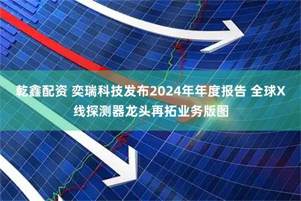 乾鑫配资 奕瑞科技发布2024年年度报告 全球X线探测器龙头再拓业务版图