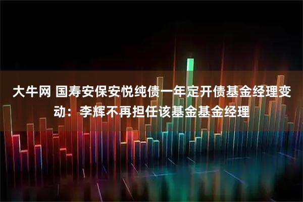 大牛网 国寿安保安悦纯债一年定开债基金经理变动：李辉不再担任该基金基金经理