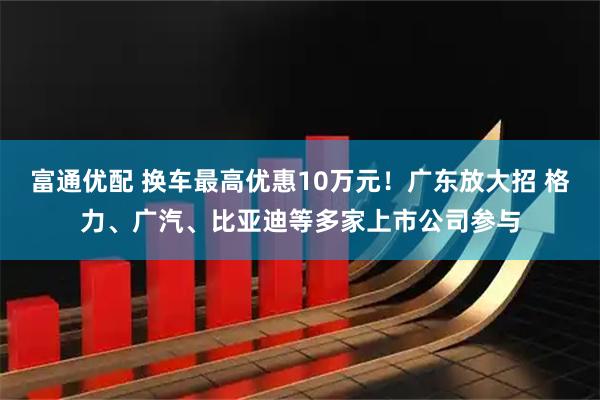 富通优配 换车最高优惠10万元！广东放大招 格力、广汽、比亚迪等多家上市公司参与