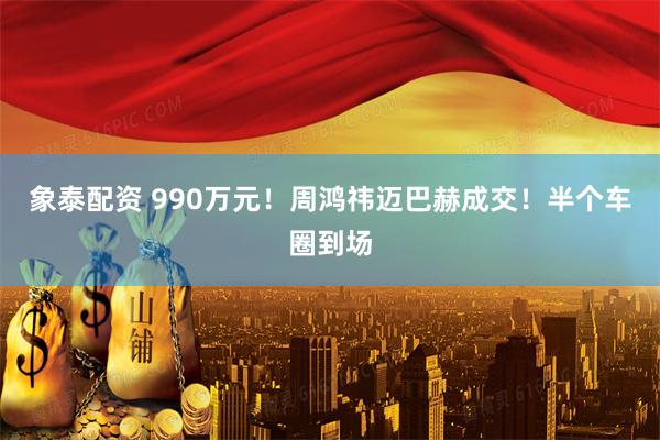 象泰配资 990万元！周鸿祎迈巴赫成交！半个车圈到场