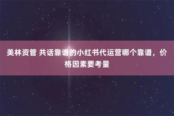 美林资管 共话靠谱的小红书代运营哪个靠谱，价格因素要考量