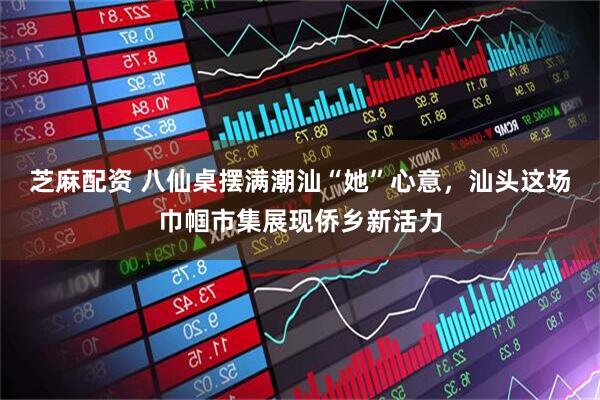 芝麻配资 八仙桌摆满潮汕“她”心意，汕头这场巾帼市集展现侨乡新活力