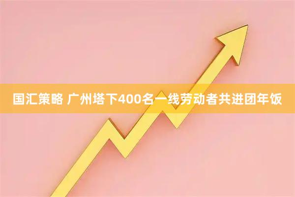 国汇策略 广州塔下400名一线劳动者共进团年饭
