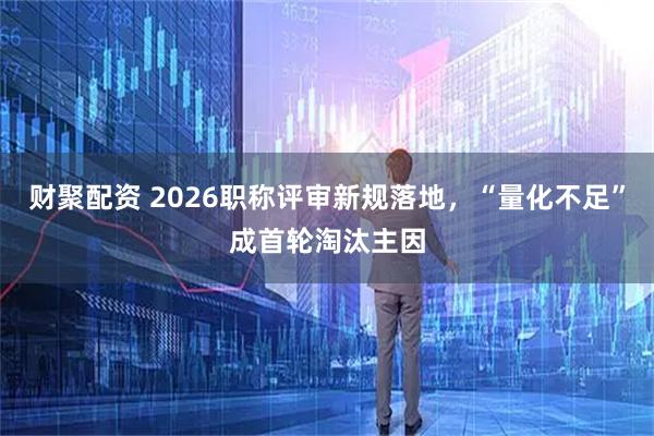 财聚配资 2026职称评审新规落地，“量化不足”成首轮淘汰主因