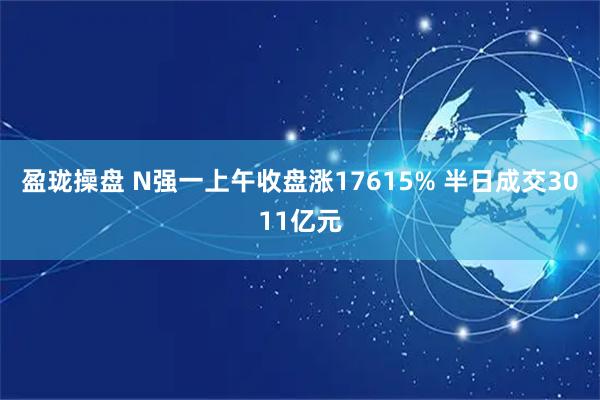 盈珑操盘 N强一上午收盘涨17615% 半日成交3011亿元