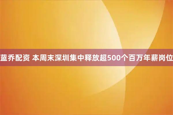 蓝乔配资 本周末深圳集中释放超500个百万年薪岗位