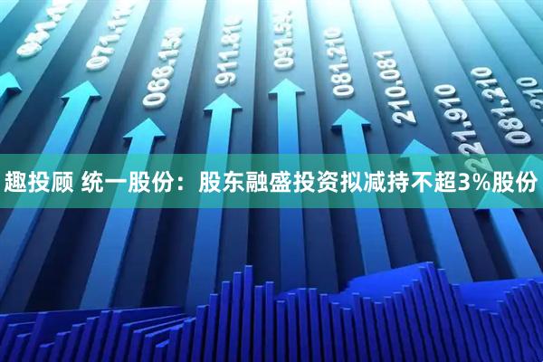 趣投顾 统一股份：股东融盛投资拟减持不超3%股份