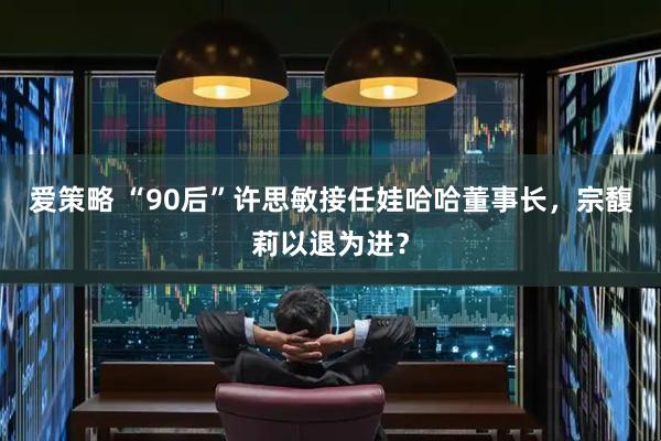 爱策略 “90后”许思敏接任娃哈哈董事长，宗馥莉以退为进？