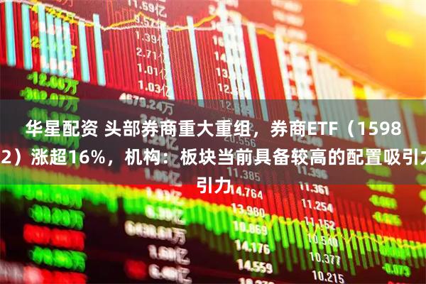 华星配资 头部券商重大重组，券商ETF（159842）涨超16%，机构：板块当前具备较高的配置吸引力