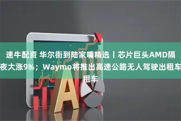 速牛配资 华尔街到陆家嘴精选丨芯片巨头AMD隔夜大涨9%；Waymo将推出高速公路无人驾驶出租车