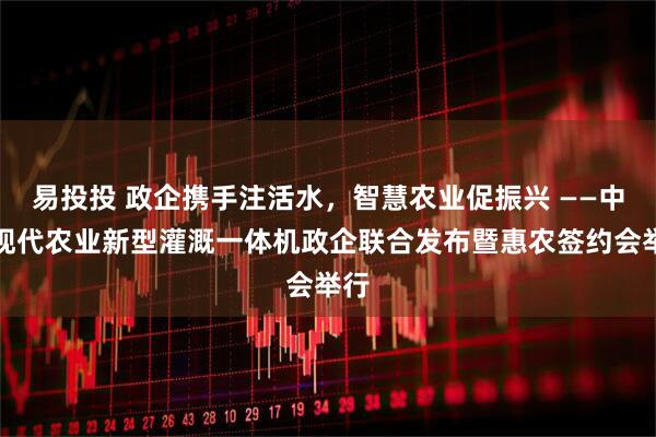 易投投 政企携手注活水，智慧农业促振兴 ——中灌现代农业新型灌溉一体机政企联合发布暨惠农签约会举行