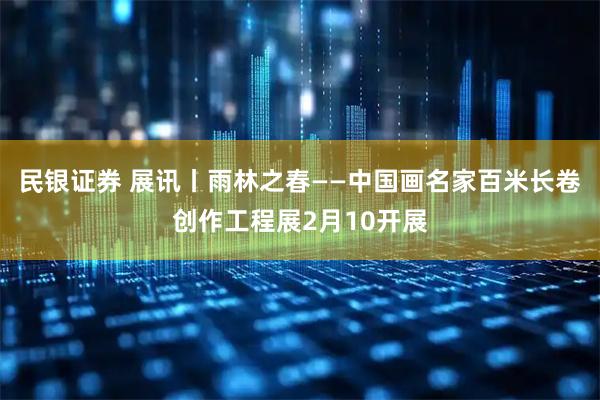 民银证券 展讯丨雨林之春——中国画名家百米长卷创作工程展2月10开展