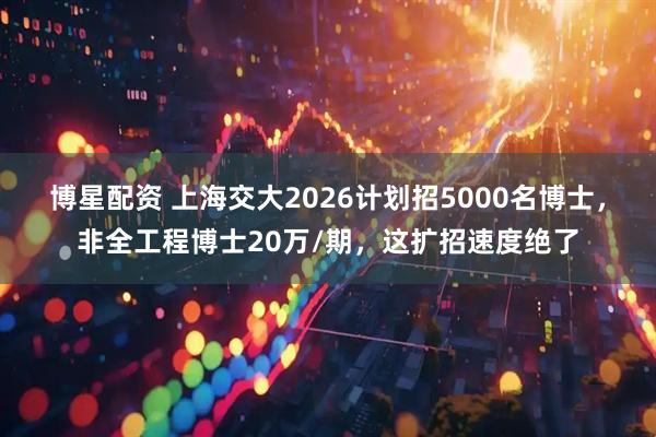 博星配资 上海交大2026计划招5000名博士，非全工程博士20万/期，这扩招速度绝了