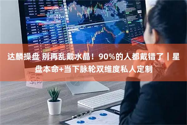达麟操盘 别再乱戴水晶！90%的人都戴错了｜星盘本命+当下脉轮双维度私人定制